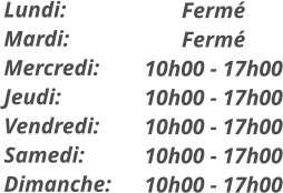 Fermé Fermé 10h00 - 17h00 10h00 - 17h00 10h00 - 17h00 10h00 - 17h00 10h00 - 17h00  Lundi: Mardi: Mercredi: Jeudi: Vendredi: Samedi: Dimanche: